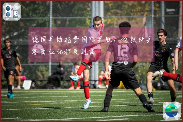 德国乒协指责国际乒联，伦敦世乒赛商业化程度过高