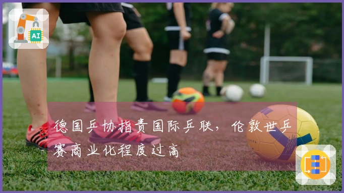 德国乒协指责国际乒联，伦敦世乒赛商业化程度过高