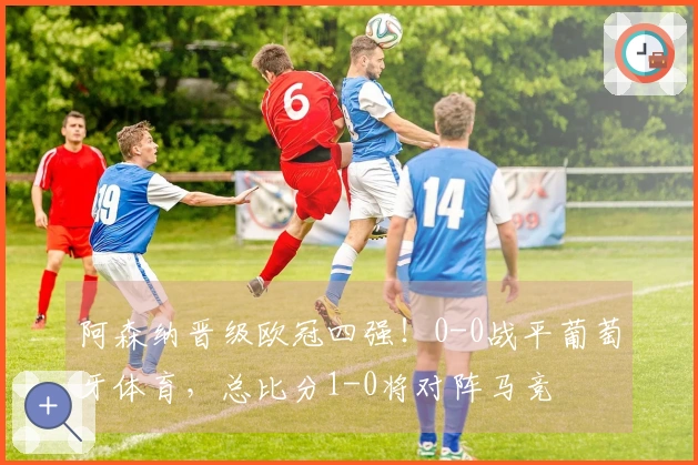 阿森纳晋级欧冠四强！0-0战平葡萄牙体育，总比分1-0将对阵马竞