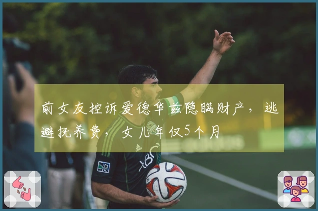前女友控诉爱德华兹隐瞒财产，逃避抚养费，女儿年仅5个月