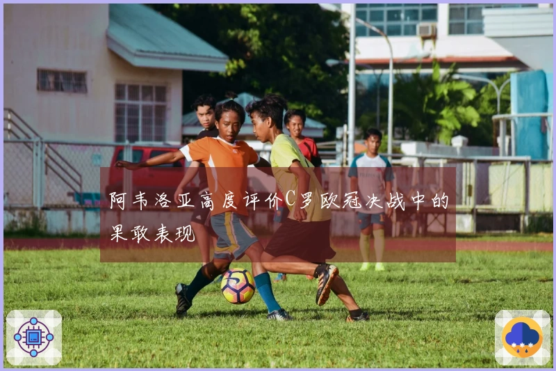 阿韦洛亚高度评价C罗欧冠决战中的果敢表现