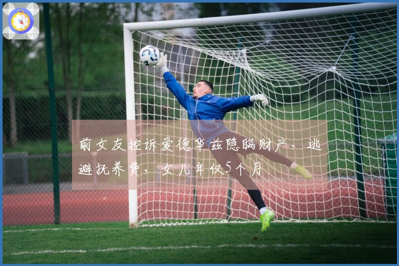 前女友控诉爱德华兹隐瞒财产，逃避抚养费，女儿年仅5个月